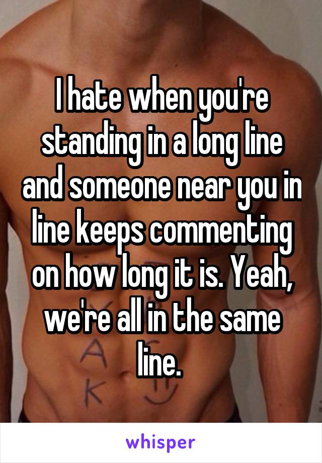 I hate when you're standing in a long line and someone near you in line keeps commenting on how long it is. Yeah, we're all in the same line. 