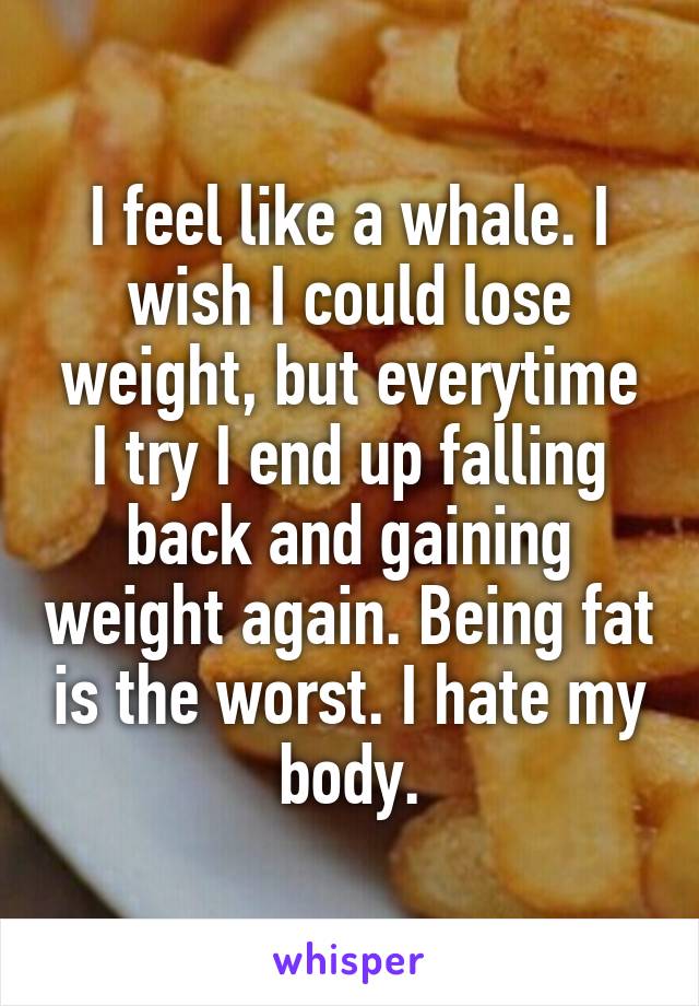 I feel like a whale. I wish I could lose weight, but everytime I try I end up falling back and gaining weight again. Being fat is the worst. I hate my body.