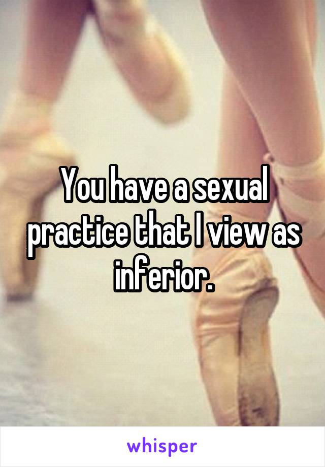 You have a sexual practice that I view as inferior.