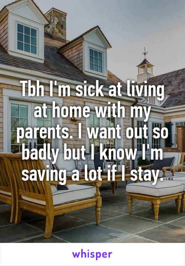 Tbh I'm sick at living at home with my parents. I want out so badly but I know I'm saving a lot if I stay.