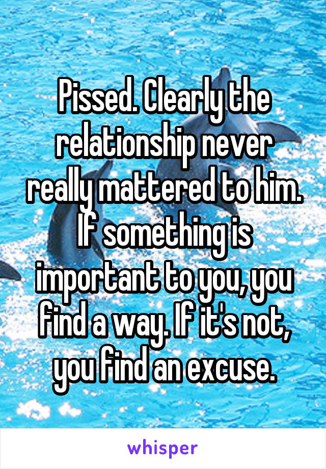 Pissed. Clearly the relationship never really mattered to him.
If something is important to you, you find a way. If it's not, you find an excuse.
