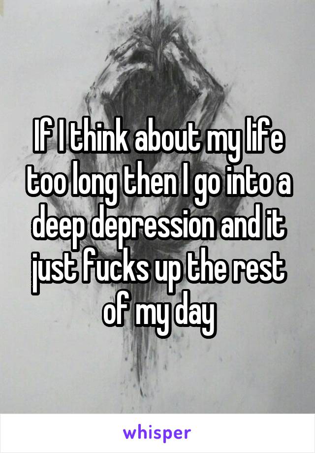 If I think about my life too long then I go into a deep depression and it just fucks up the rest of my day