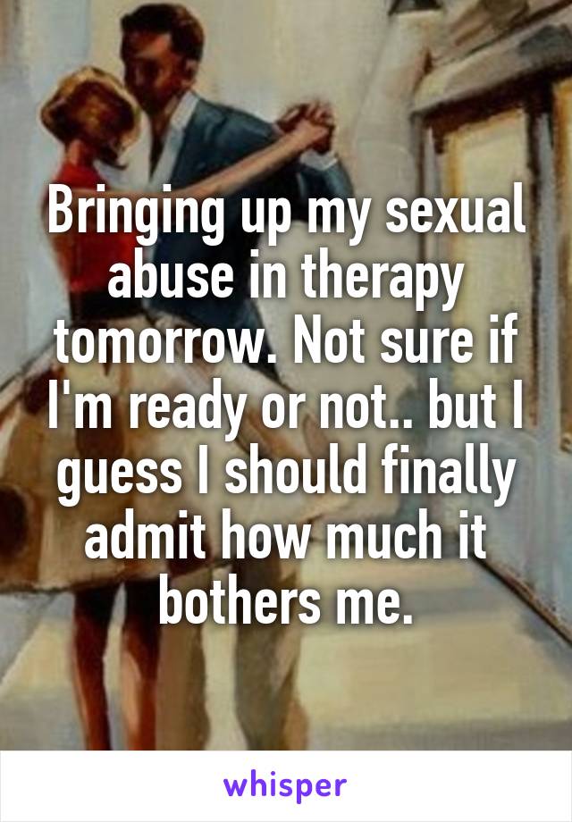 Bringing up my sexual abuse in therapy tomorrow. Not sure if I'm ready or not.. but I guess I should finally admit how much it bothers me.