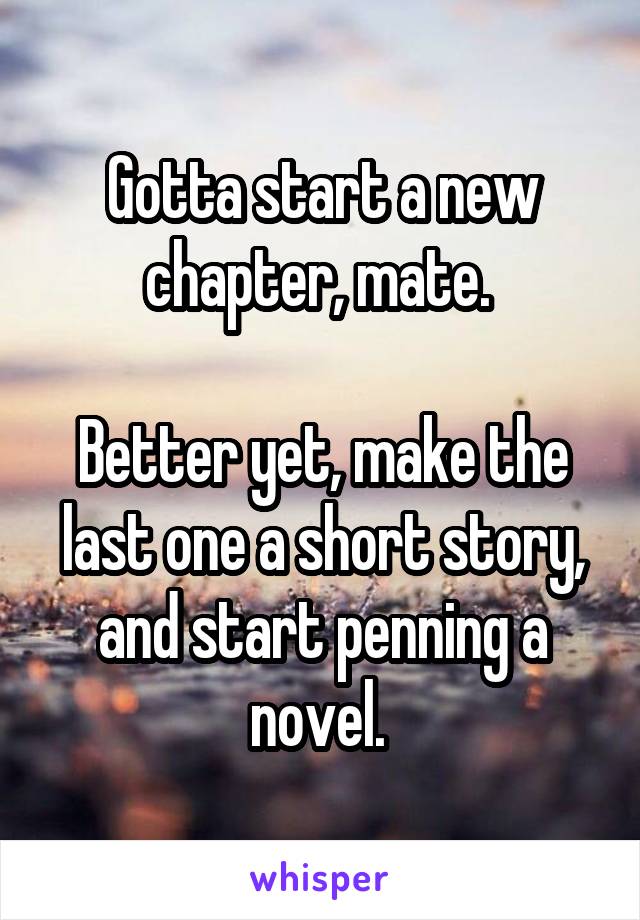 Gotta start a new chapter, mate. 

Better yet, make the last one a short story, and start penning a novel. 
