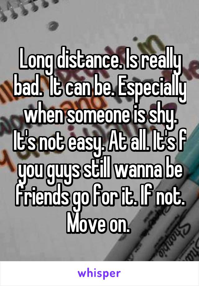 Long distance. Is really bad.  It can be. Especially when someone is shy. It's not easy. At all. It's f you guys still wanna be friends go for it. If not. Move on. 