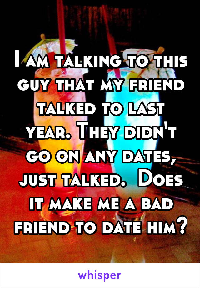 I am talking to this guy that my friend talked to last year. They didn't go on any dates, just talked.  Does it make me a bad friend to date him?