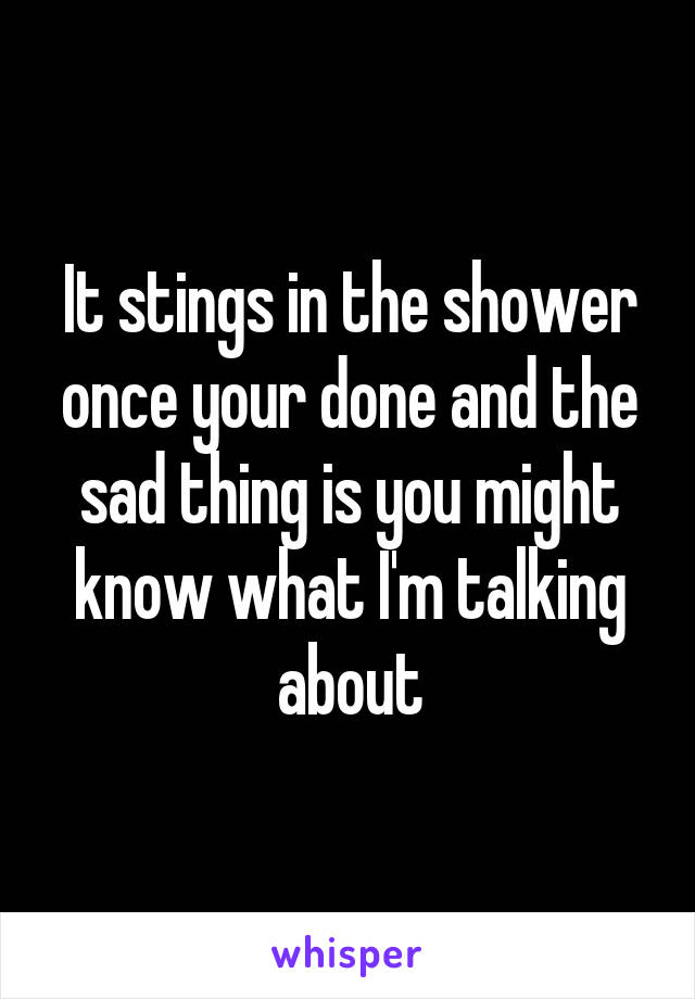 It stings in the shower once your done and the sad thing is you might know what I'm talking about