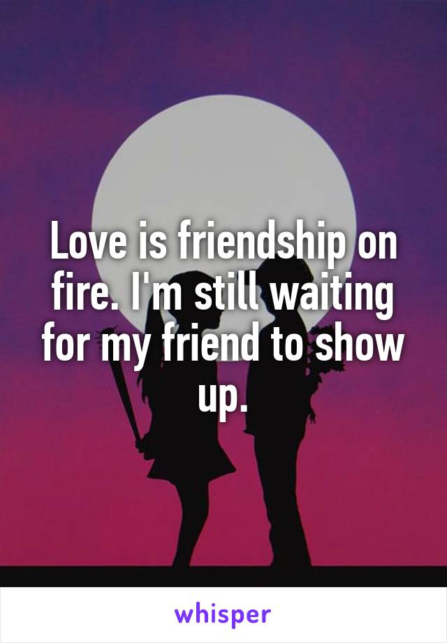 Love is friendship on fire. I'm still waiting for my friend to show up.