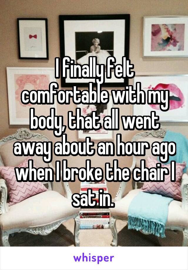 I finally felt comfortable with my body, that all went away about an hour ago when I broke the chair I sat in. 