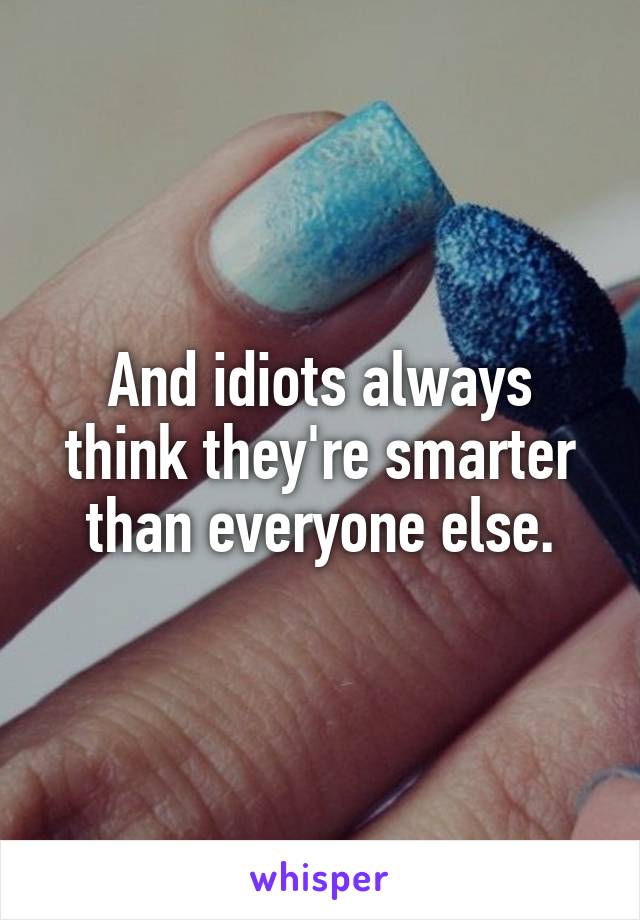 And idiots always think they're smarter than everyone else.