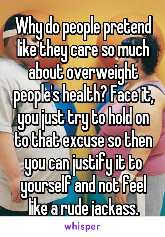 Why do people pretend like they care so much about overweight people's health? Face it, you just try to hold on to that excuse so then you can justify it to yourself and not feel like a rude jackass.