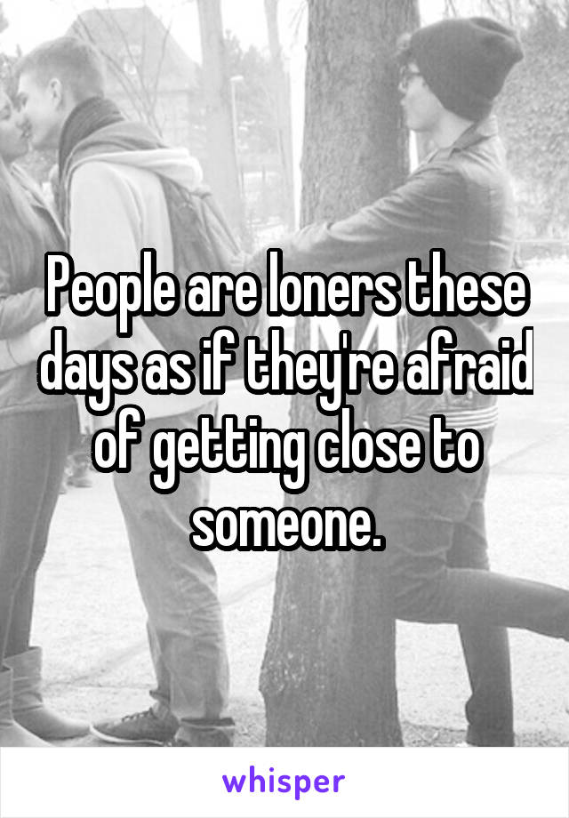 People are loners these days as if they're afraid of getting close to someone.