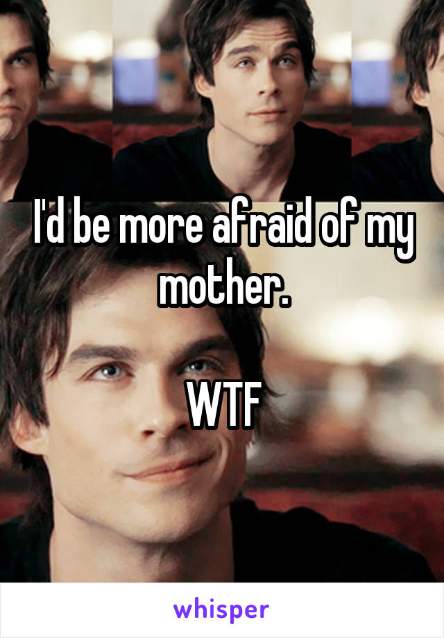 I'd be more afraid of my mother.

WTF