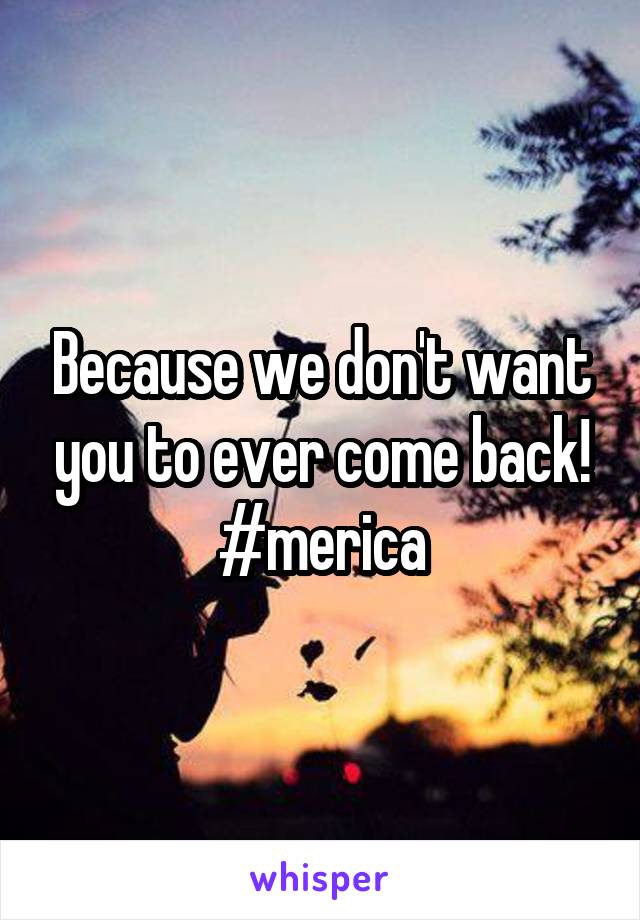 Because we don't want you to ever come back!
#merica