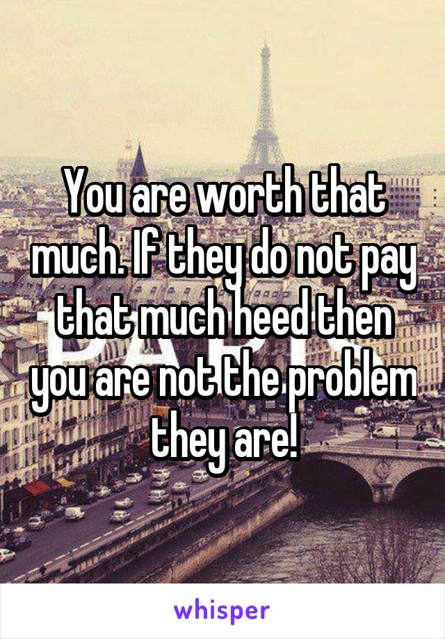 You are worth that much. If they do not pay that much heed then you are not the problem they are!