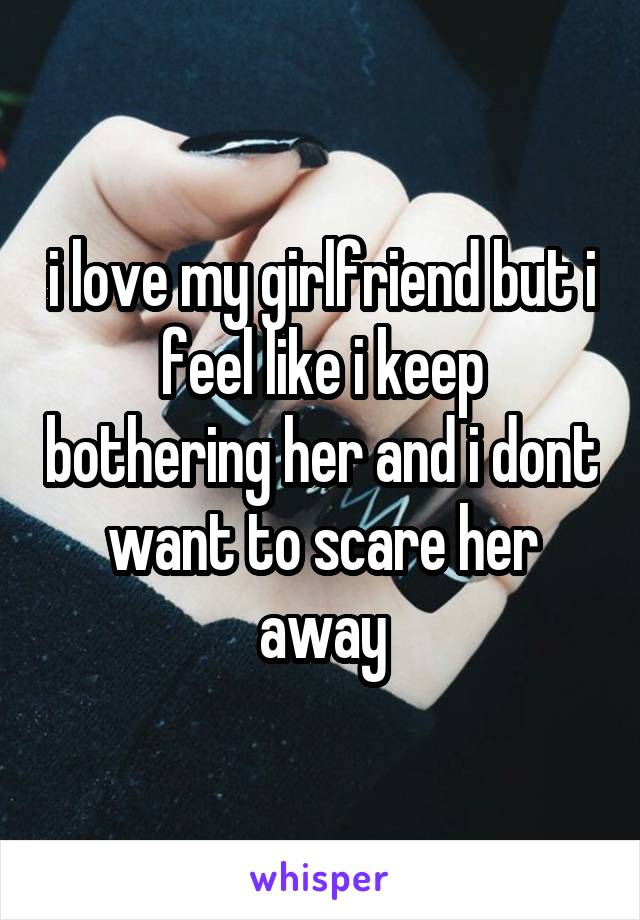 i love my girlfriend but i feel like i keep bothering her and i dont want to scare her away