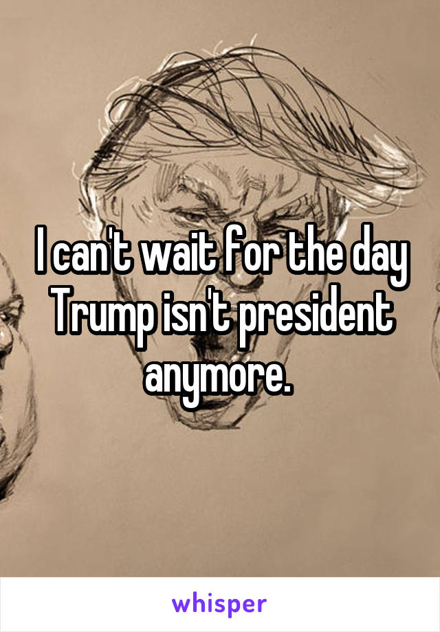I can't wait for the day Trump isn't president anymore. 