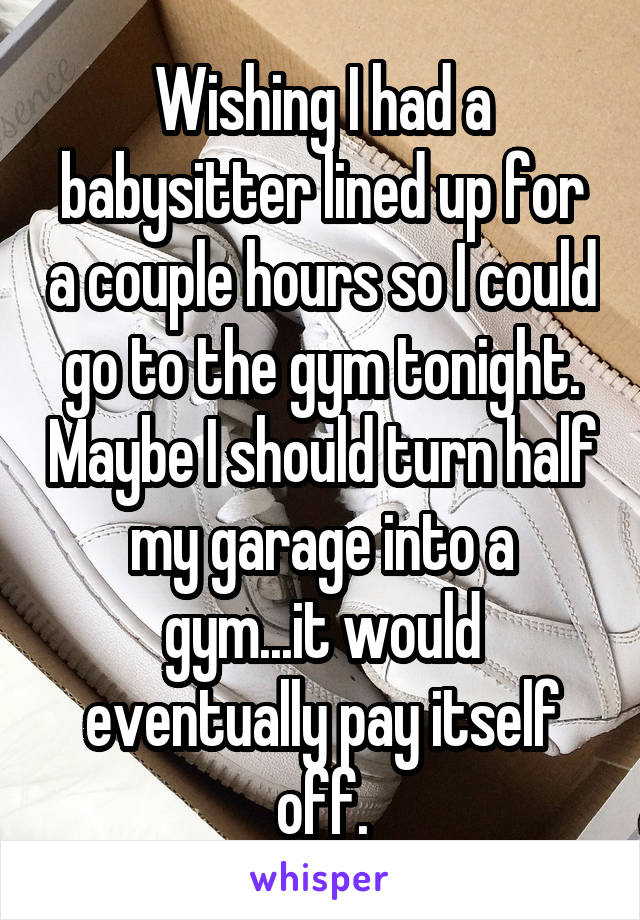 Wishing I had a babysitter lined up for a couple hours so I could go to the gym tonight. Maybe I should turn half my garage into a gym...it would eventually pay itself off.