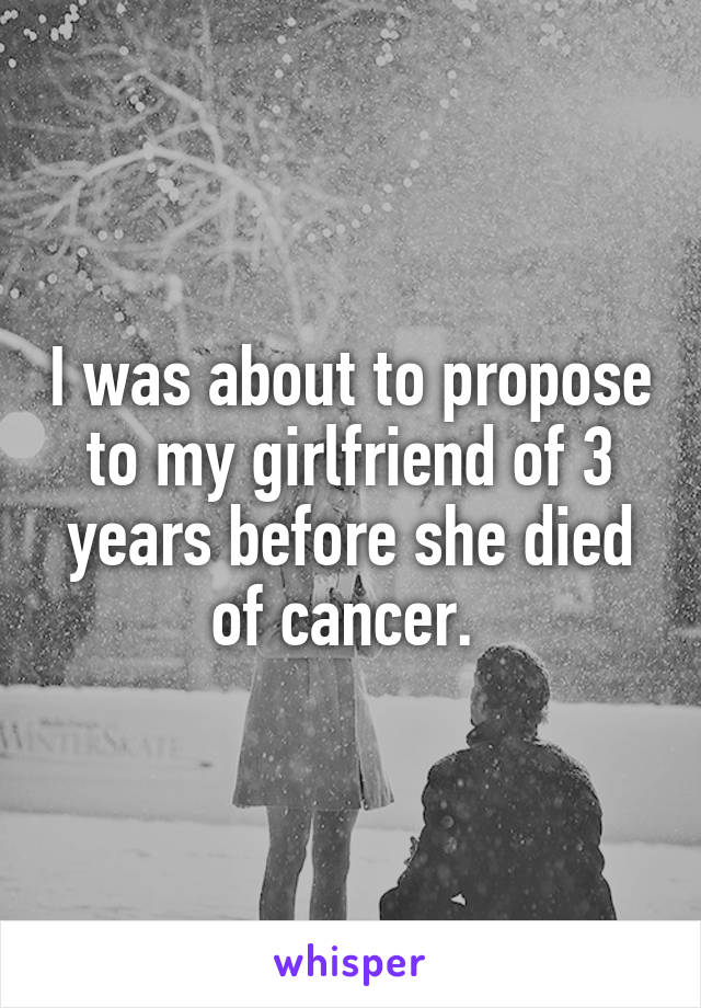 I was about to propose to my girlfriend of 3 years before she died of cancer. 