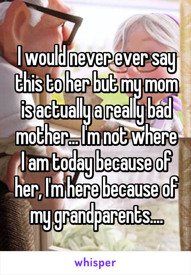 I would never ever say this to her but my mom is actually a really bad mother... I'm not where I am today because of her, I'm here because of my grandparents....