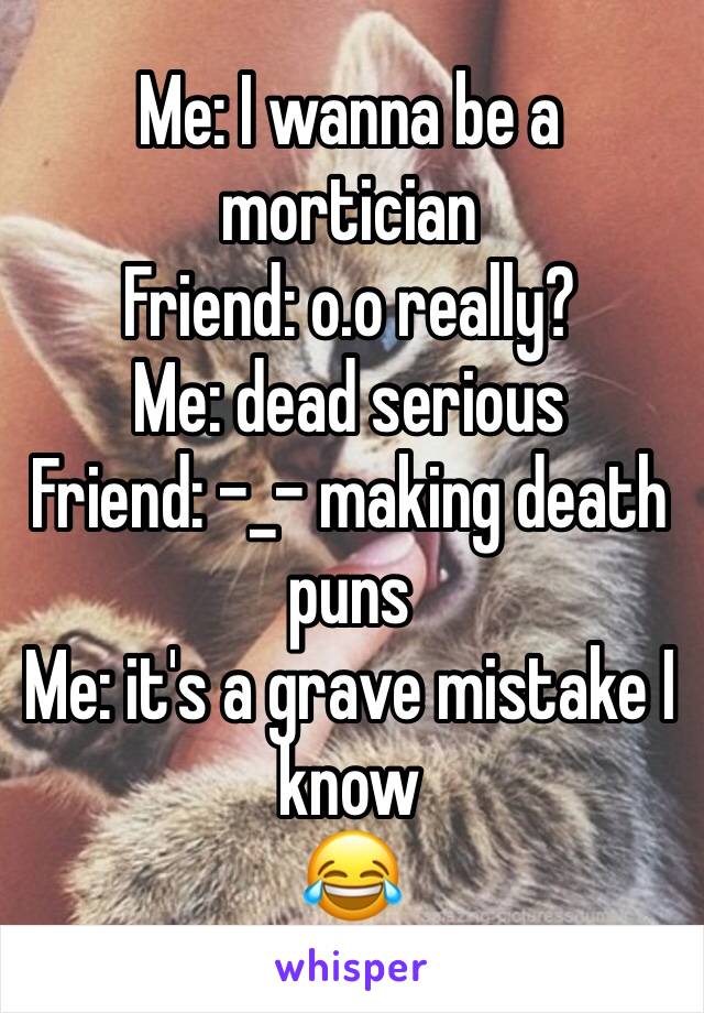 Me: I wanna be a mortician 
Friend: o.o really?
Me: dead serious 
Friend: -_- making death puns
Me: it's a grave mistake I know 
😂 