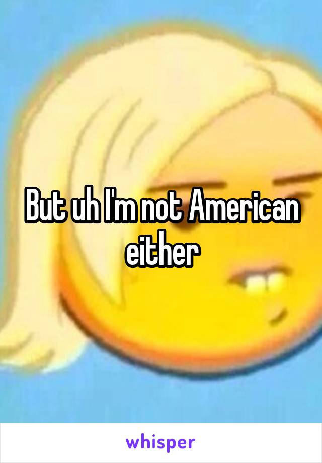 But uh I'm not American either