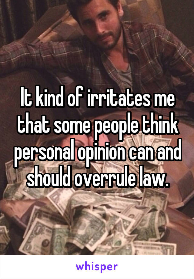 It kind of irritates me that some people think personal opinion can and should overrule law.