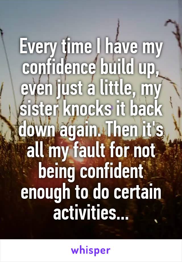 Every time I have my confidence build up, even just a little, my sister knocks it back down again. Then it's all my fault for not being confident enough to do certain activities...
