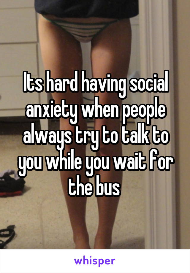 Its hard having social anxiety when people always try to talk to you while you wait for the bus 