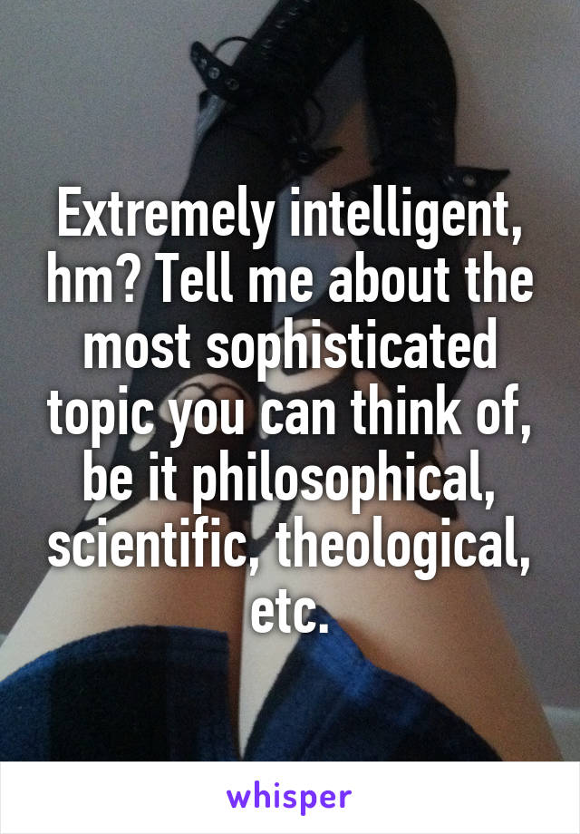 Extremely intelligent, hm? Tell me about the most sophisticated topic you can think of, be it philosophical, scientific, theological, etc.