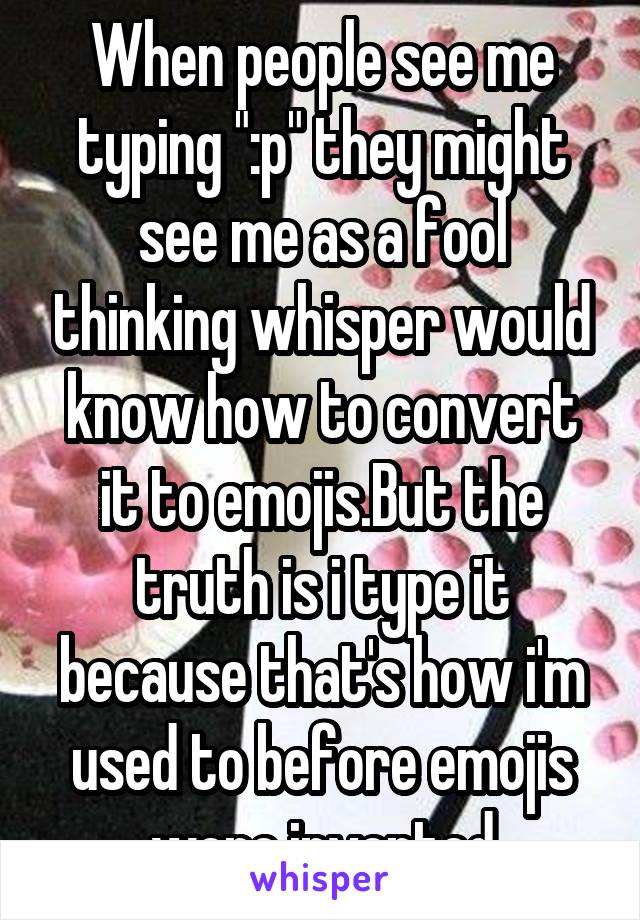 When people see me typing ":p" they might see me as a fool thinking whisper would know how to convert it to emojis.But the truth is i type it because that's how i'm used to before emojis were invented