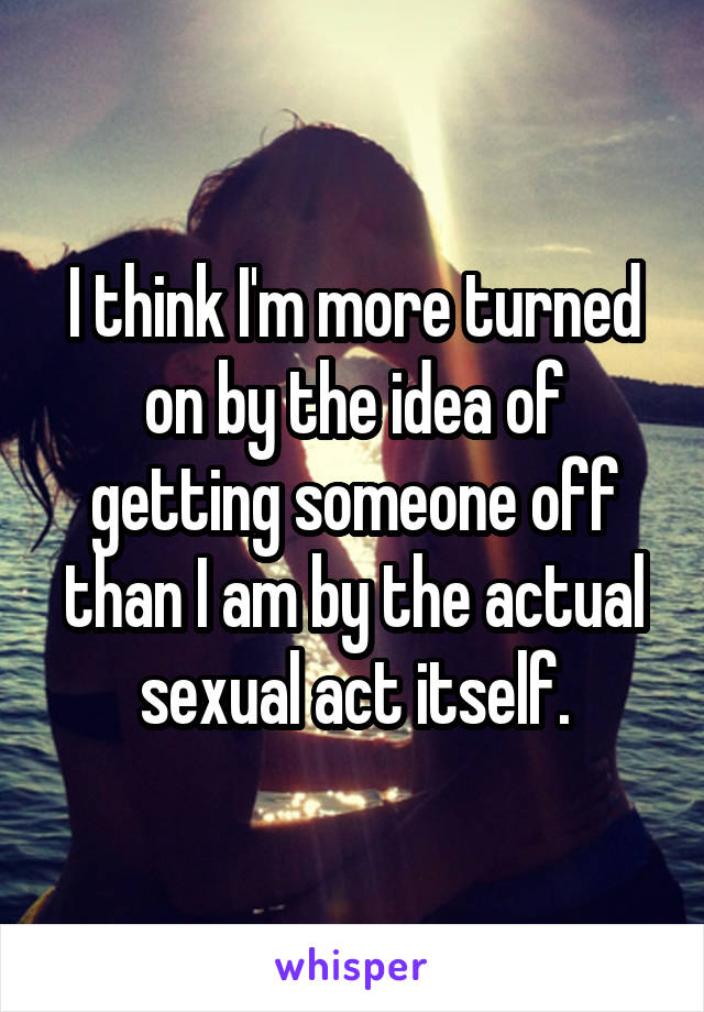 I think I'm more turned on by the idea of getting someone off than I am by the actual sexual act itself.