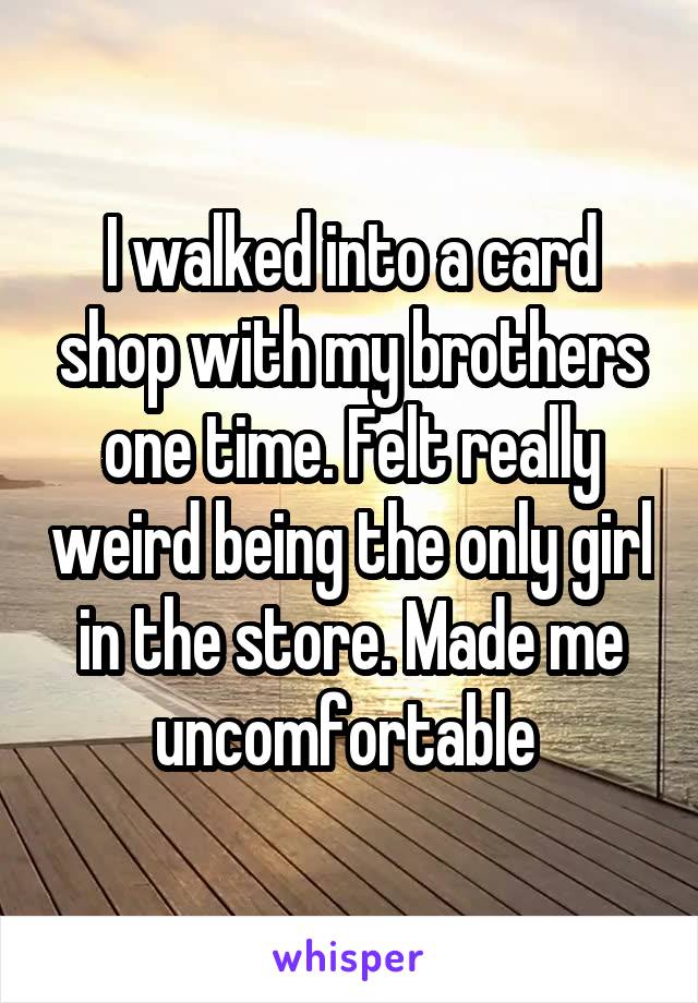 I walked into a card shop with my brothers one time. Felt really weird being the only girl in the store. Made me uncomfortable 