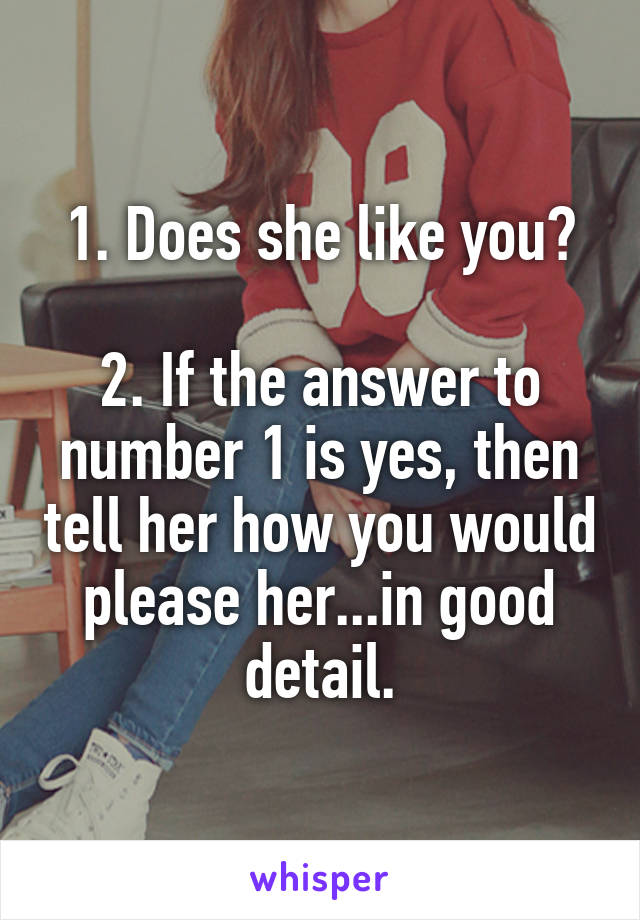 1. Does she like you?

2. If the answer to number 1 is yes, then tell her how you would please her...in good detail.