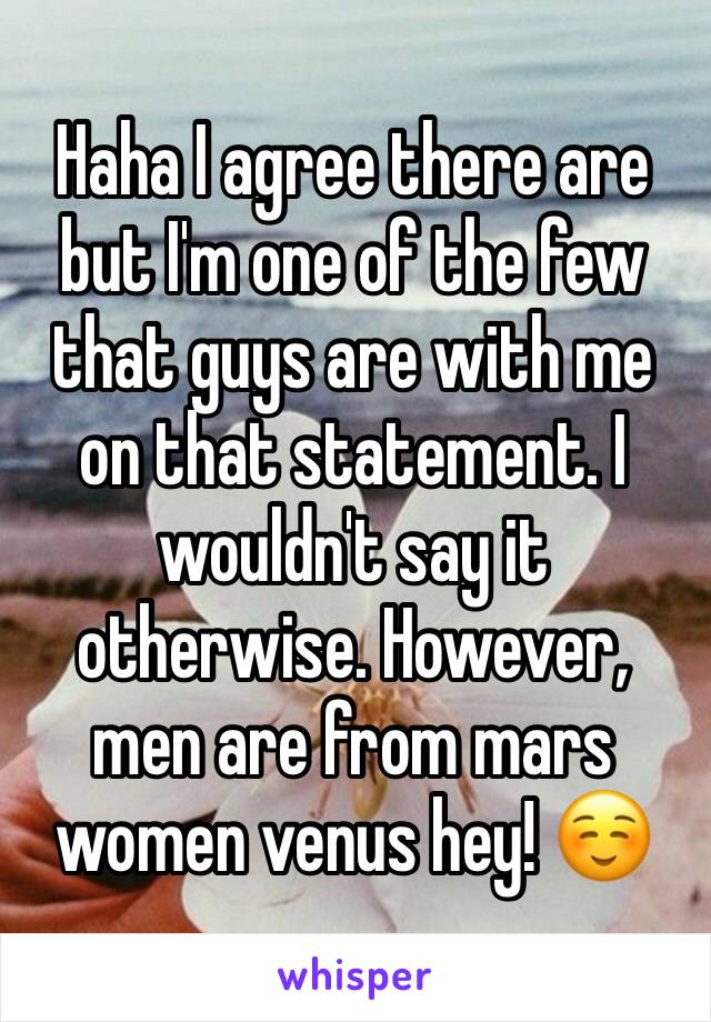 Haha I agree there are but I'm one of the few that guys are with me on that statement. I wouldn't say it otherwise. However, men are from mars women venus hey! ☺️