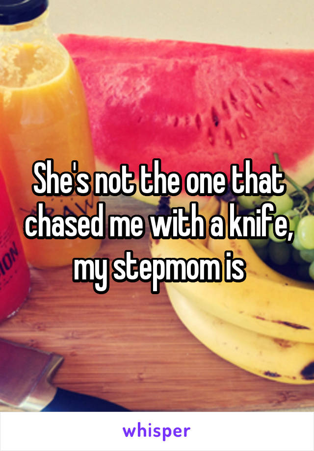 She's not the one that chased me with a knife, my stepmom is