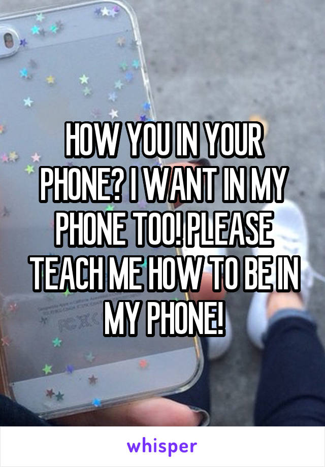 HOW YOU IN YOUR PHONE? I WANT IN MY PHONE TOO! PLEASE TEACH ME HOW TO BE IN MY PHONE!