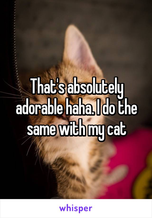 That's absolutely adorable haha. I do the same with my cat