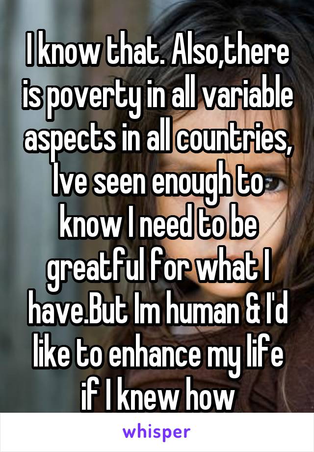 I know that. Also,there is poverty in all variable aspects in all countries, Ive seen enough to know I need to be greatful for what I have.But Im human & I'd like to enhance my life if I knew how