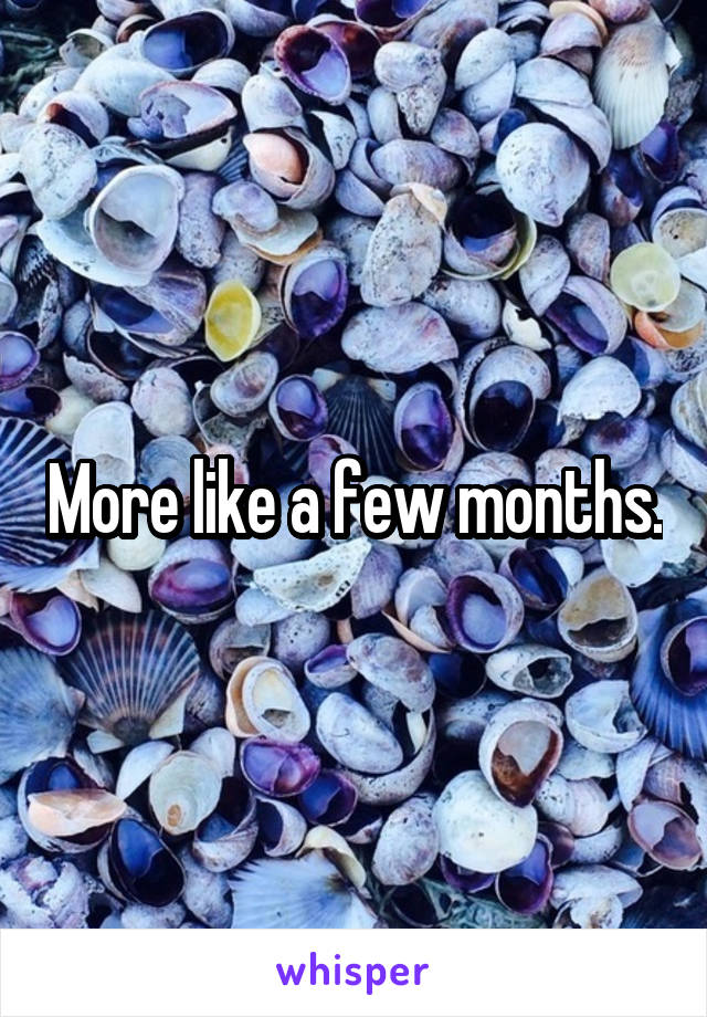More like a few months.