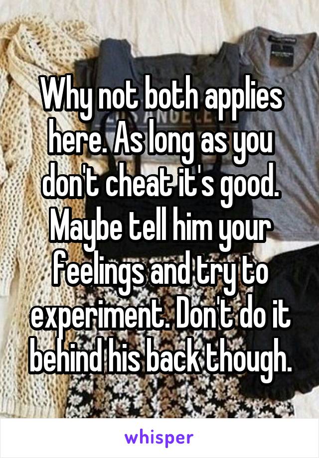 Why not both applies here. As long as you don't cheat it's good. Maybe tell him your feelings and try to experiment. Don't do it behind his back though.