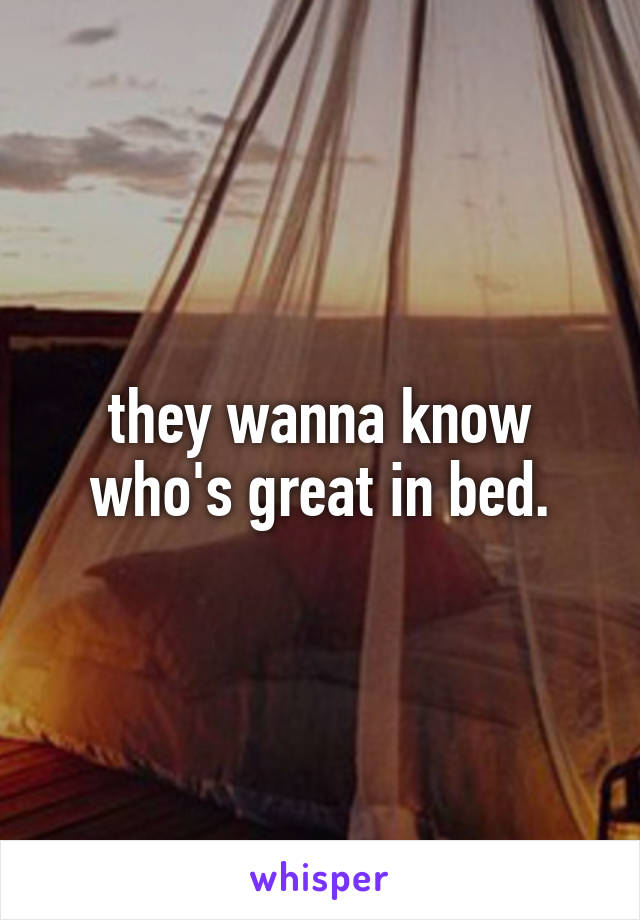 they wanna know who's great in bed.