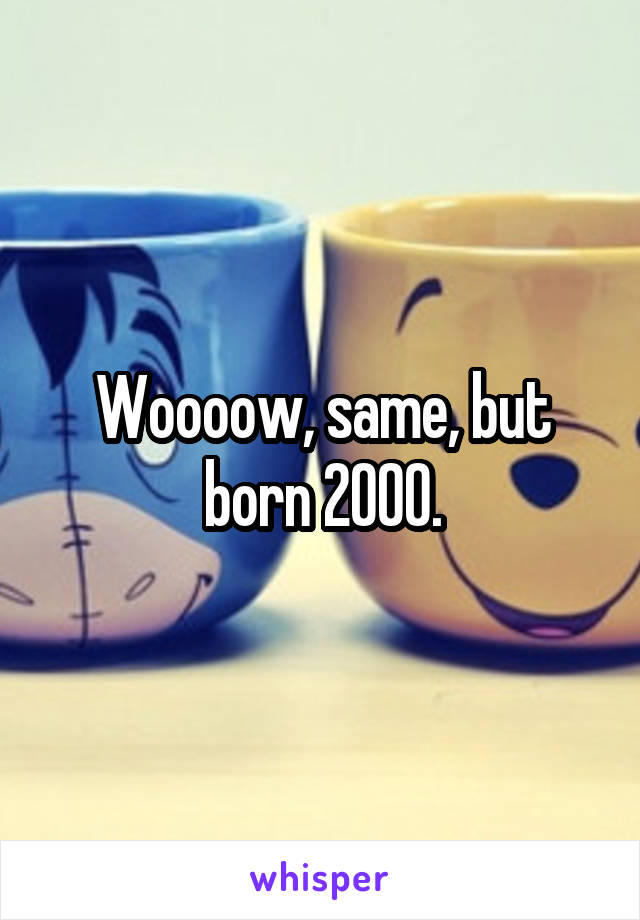 Woooow, same, but born 2000.