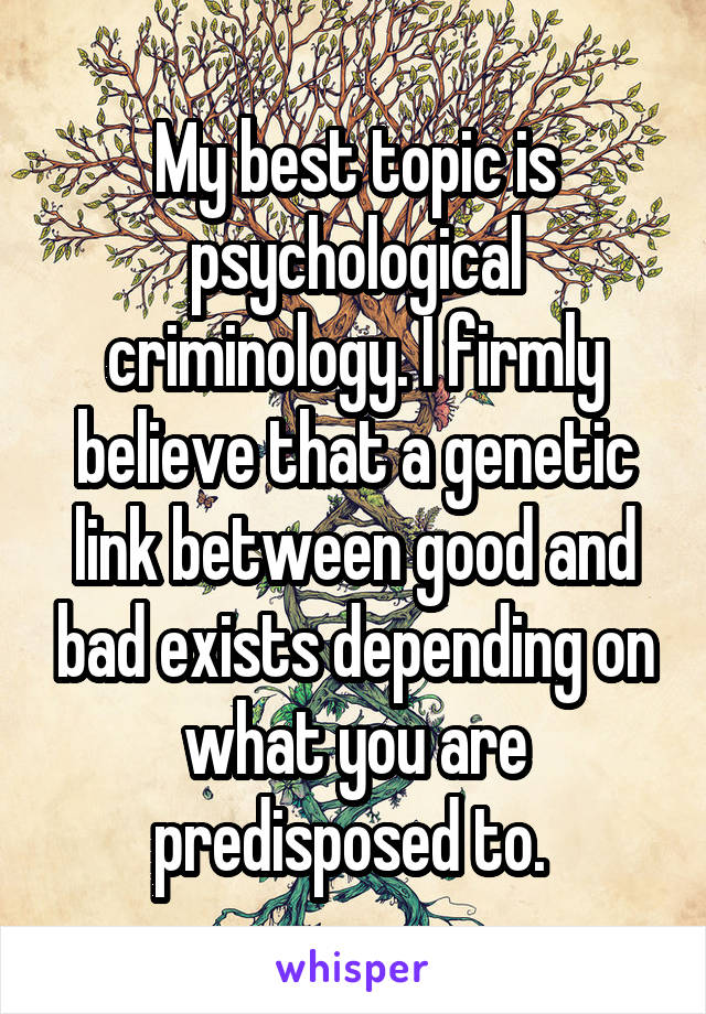 My best topic is psychological criminology. I firmly believe that a genetic link between good and bad exists depending on what you are predisposed to. 