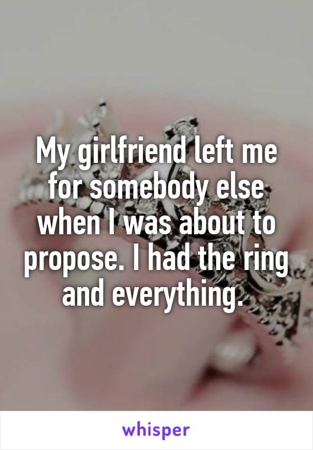My girlfriend left me for somebody else when I was about to propose. I had the ring and everything. 