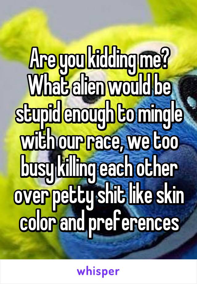 Are you kidding me? What alien would be stupid enough to mingle with our race, we too busy killing each other over petty shit like skin color and preferences