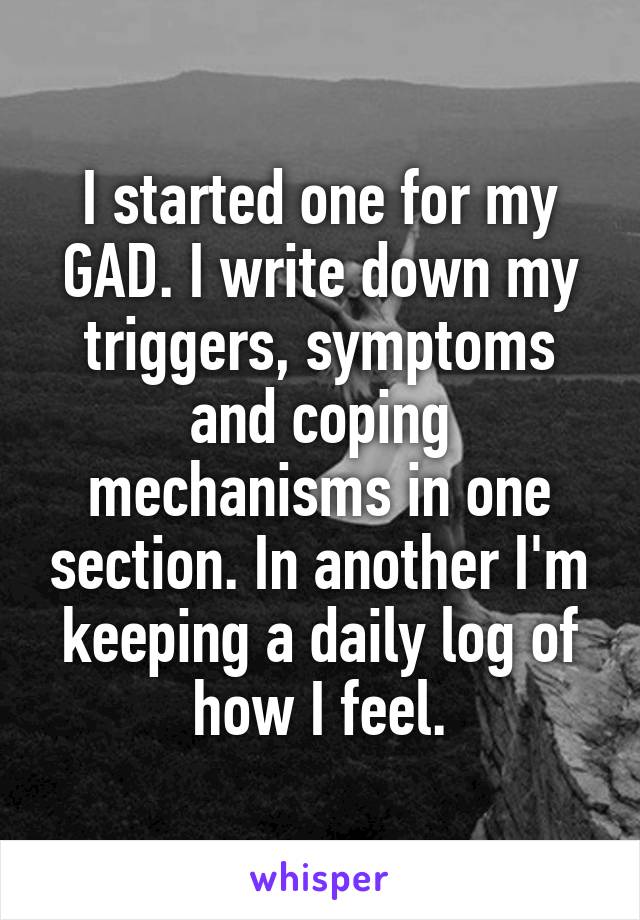 I started one for my GAD. I write down my triggers, symptoms and coping mechanisms in one section. In another I'm keeping a daily log of how I feel.