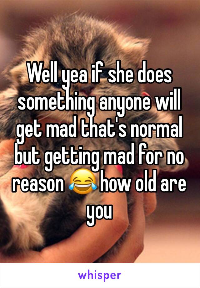Well yea if she does something anyone will get mad that's normal but getting mad for no reason 😂 how old are you 