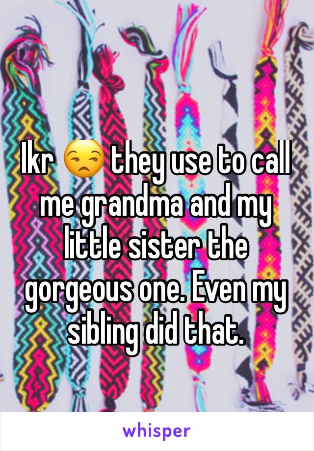 Ikr 😒 they use to call me grandma and my little sister the gorgeous one. Even my sibling did that.