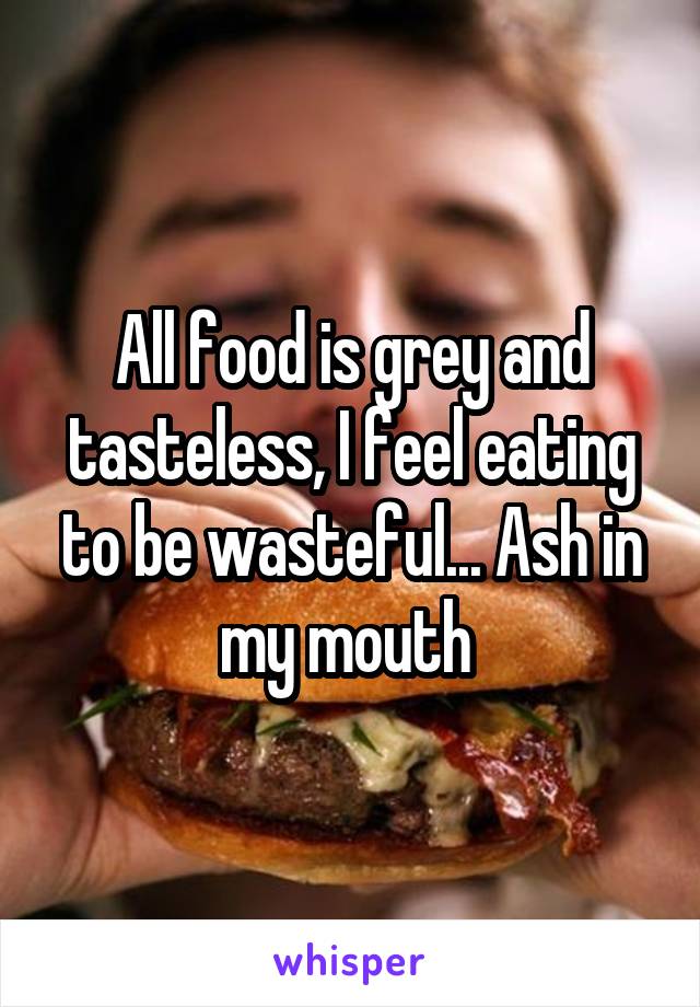 All food is grey and tasteless, I feel eating to be wasteful... Ash in my mouth 